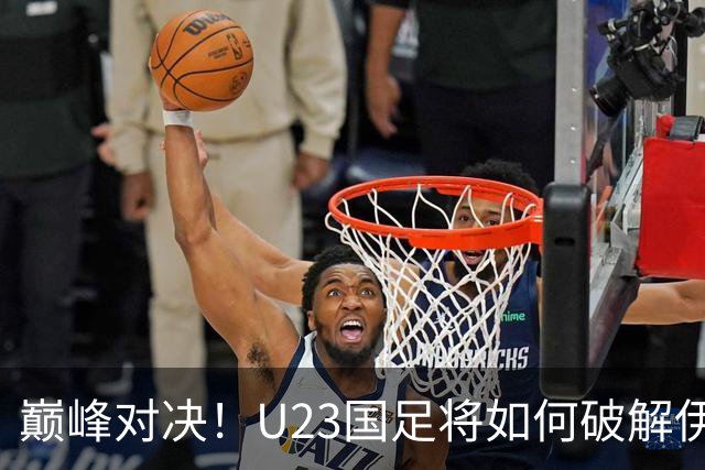 巅峰对决！U23国足将如何破解伊朗的“空中走廊”？